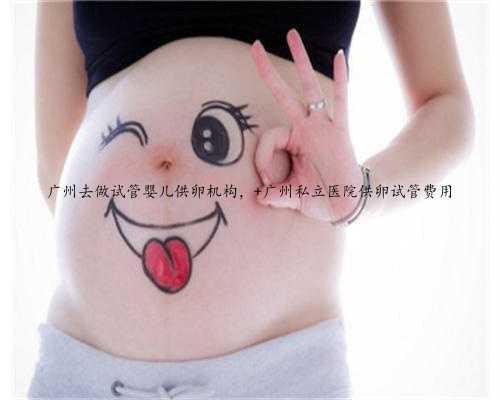 广州去做试管婴儿供卵机构， 广州私立医院供卵试管费用