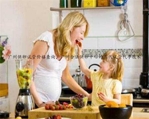 广州供卵试管价格查询，广州合法供卵中心的三代试管代孕技术