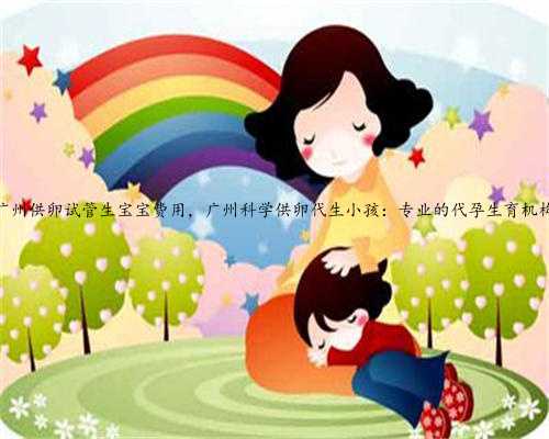 广州供卵试管生宝宝费用，广州科学供卵代生小孩：专业的代孕生育机构