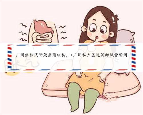 广州供卵试管最靠谱机构， 广州私立医院供卵试管费用