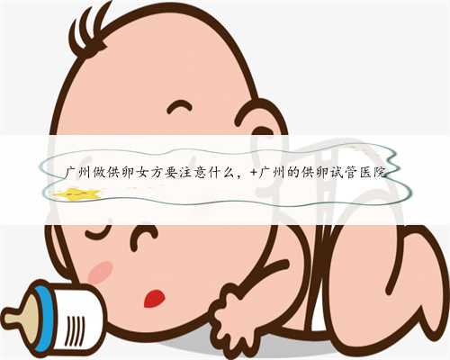 广州做供卵女方要注意什么， 广州的供卵试管医院