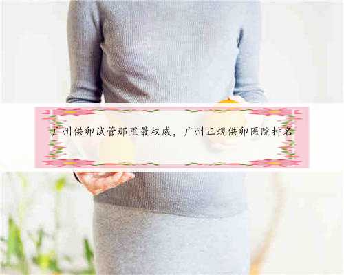 广州供卵试管那里最权威，广州正规供卵医院排名