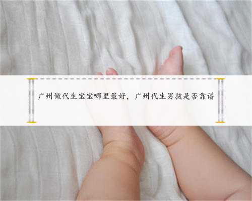 广州做代生宝宝哪里最好，广州代生男孩是否靠谱