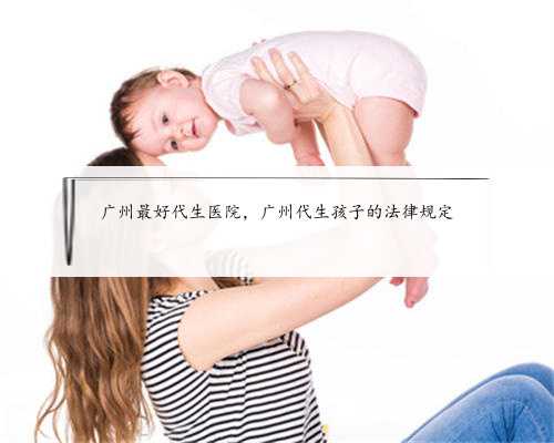 广州最好代生医院，广州代生孩子的法律规定