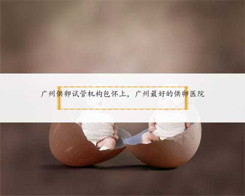 广州供卵试管机构包怀上，广州最好的供卵医院