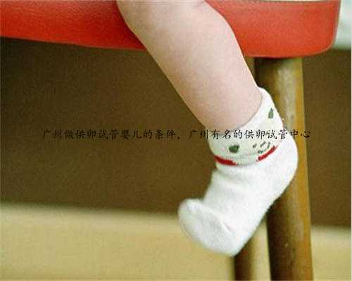 广州做供卵试管婴儿的条件，广州有名的供卵试管中心