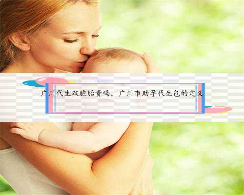 广州代生双胞胎贵吗，广州市助孕代生包的定义