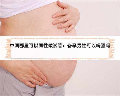 中国哪里可以同性做试管：备孕男性可以喝酒吗